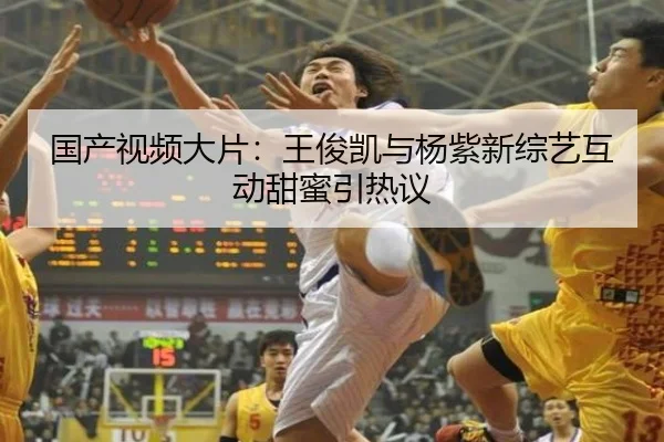 国产视频大片：王俊凯与杨紫新综艺互动甜蜜引热议